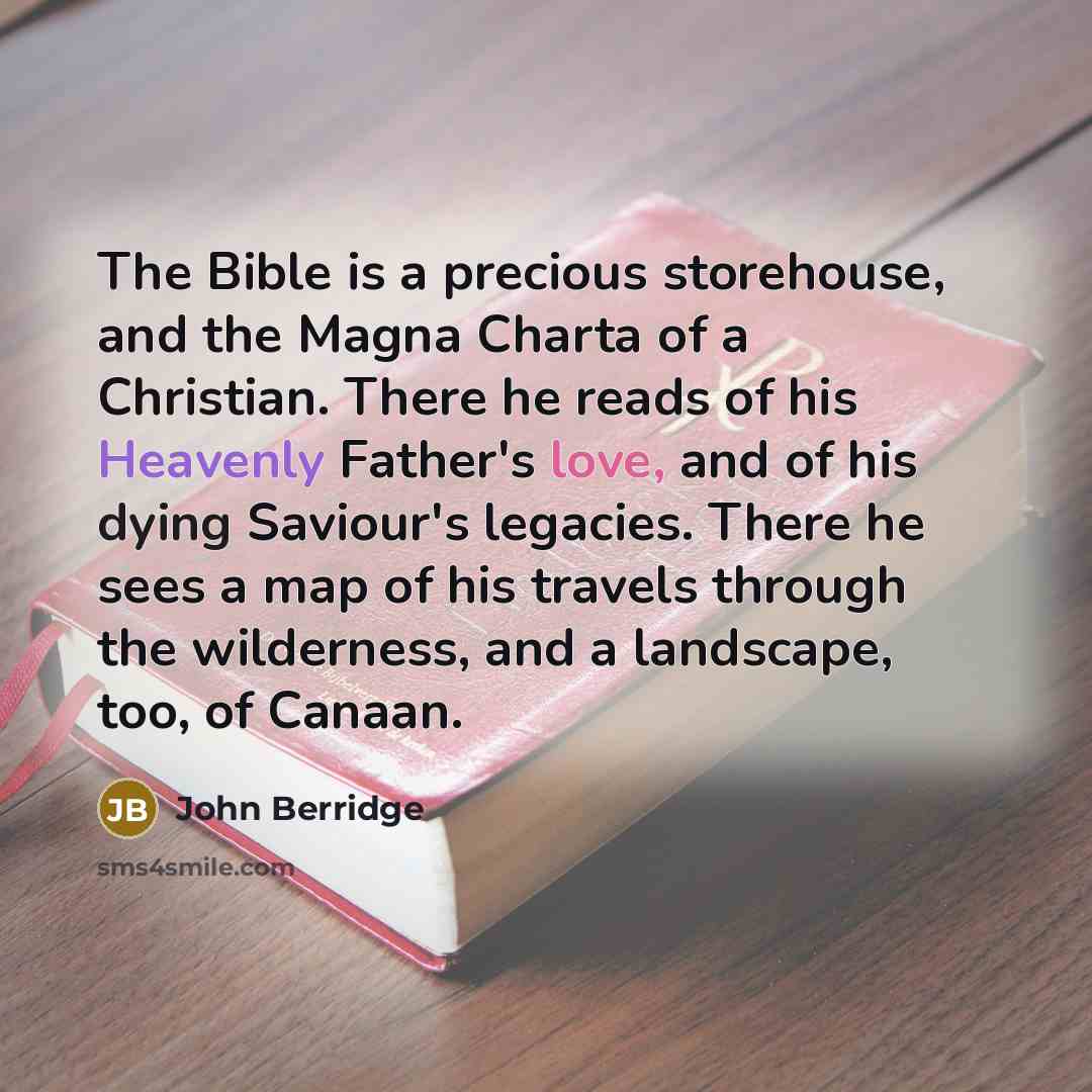 “The Bible is a precious storehouse, and the Magna Charta of a Christian. There he reads of his Heavenly Father's love, and of his dying Saviour's legacies. There he sees a map of his travels through the wilderness, and a landscape, too, of Canaan.” quote by John Berridge