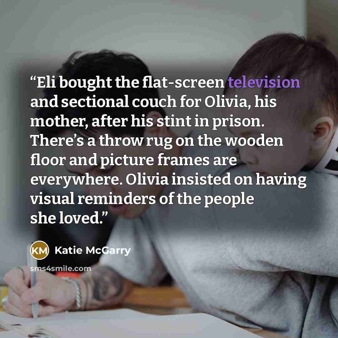 “Eli bought the flat-screen television and sectional couch for Olivia, his mother, after his stint in prison. There’s a throw rug on the wooden floor and picture frames are everywhere. Olivia insisted on having visual reminders of the people she loved.” quote by Katie McGarry