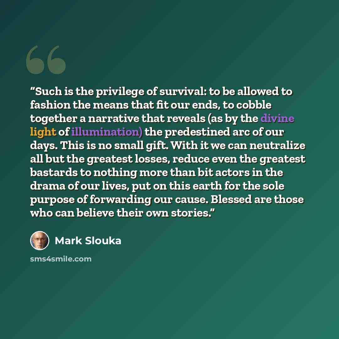 “Such is the privilege of survival: to be allowed to fashion the means that fit our ends, to cobble together a narrative that reveals (as by the divine light of illumination) the predestined arc of our days. This is no small gift. With it we can neutralize all but the greatest losses, reduce even…” quote by Mark Slouka