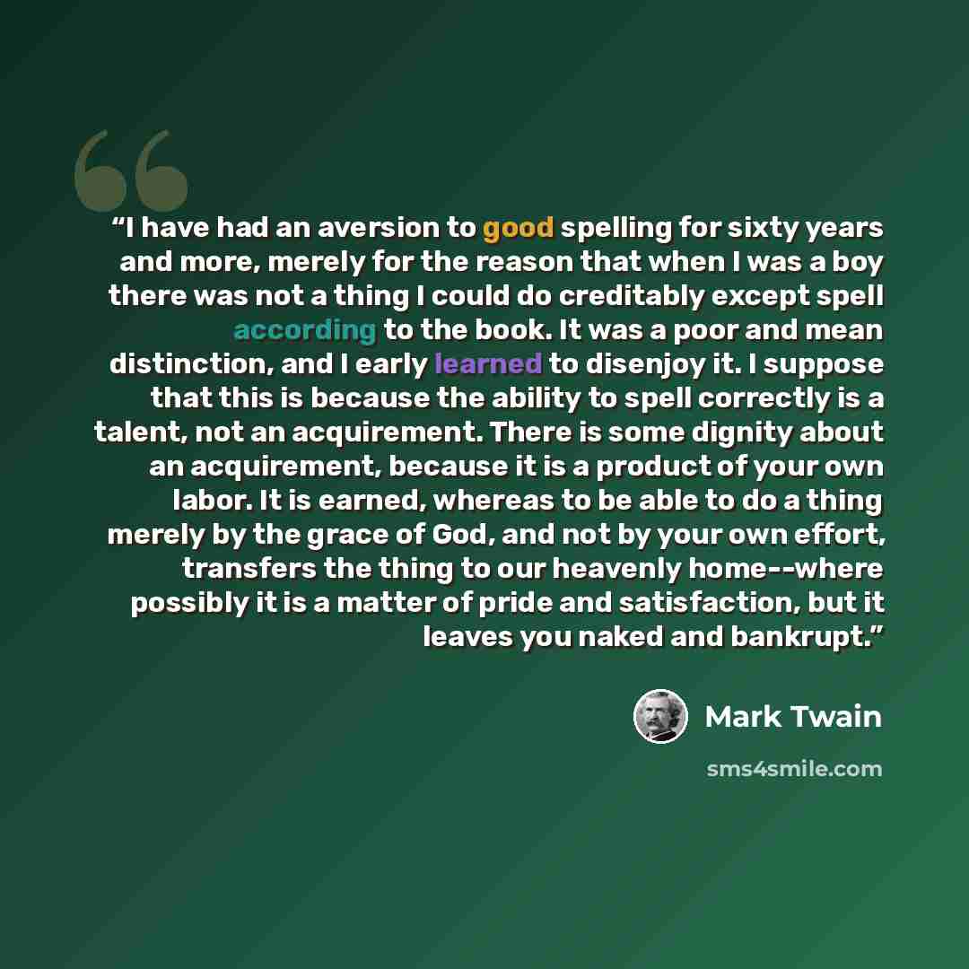 “I have had an aversion to good spelling for sixty years and more, merely for the reason that when I was a boy there was not a thing I could do creditably except spell according to the book. It was a poor and mean distinction, and I early learned to disenjoy it. I suppose that this is because the…” quote by Mark Twain