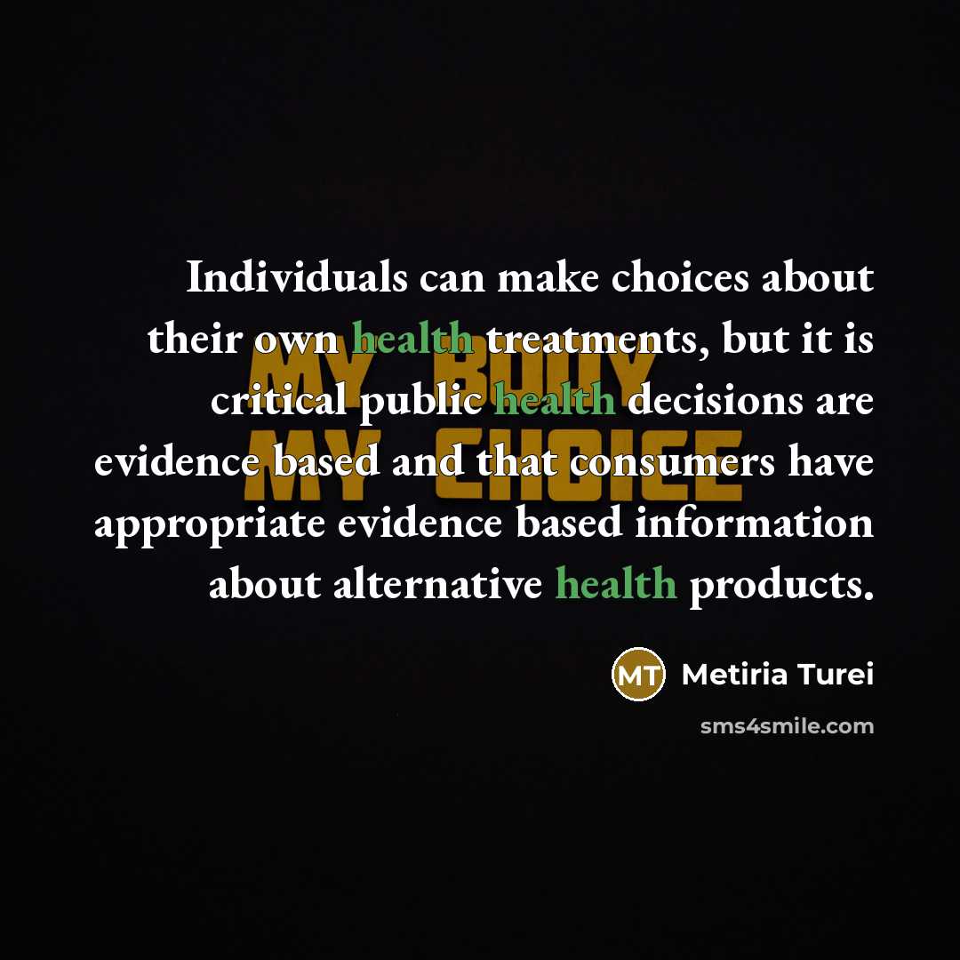 “Individuals can make choices about their own health treatments, but it is critical public health decisions are evidence based and that consumers have appropriate evidence based information about alternative health products.” quote by Metiria Turei