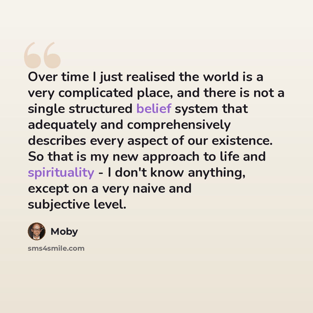 “Over time I just realised the world is a very complicated place, and there is not a single structured belief system that adequately and comprehensively describes every aspect of our existence. So that is my new approach to life and spirituality - I don't know anything, except on a very naive and…” quote by Moby