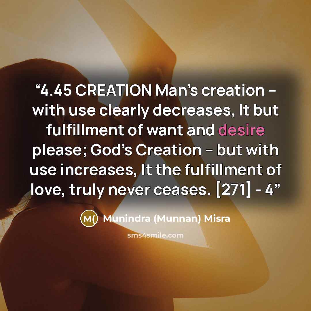 “4.45 CREATION Man’s creation – with use clearly decreases, It but fulfillment of want and desire please; God’s Creation – but with use increases, It the fulfillment of love, truly never ceases. [271] - 4” quote by Munindra (Munnan) Misra