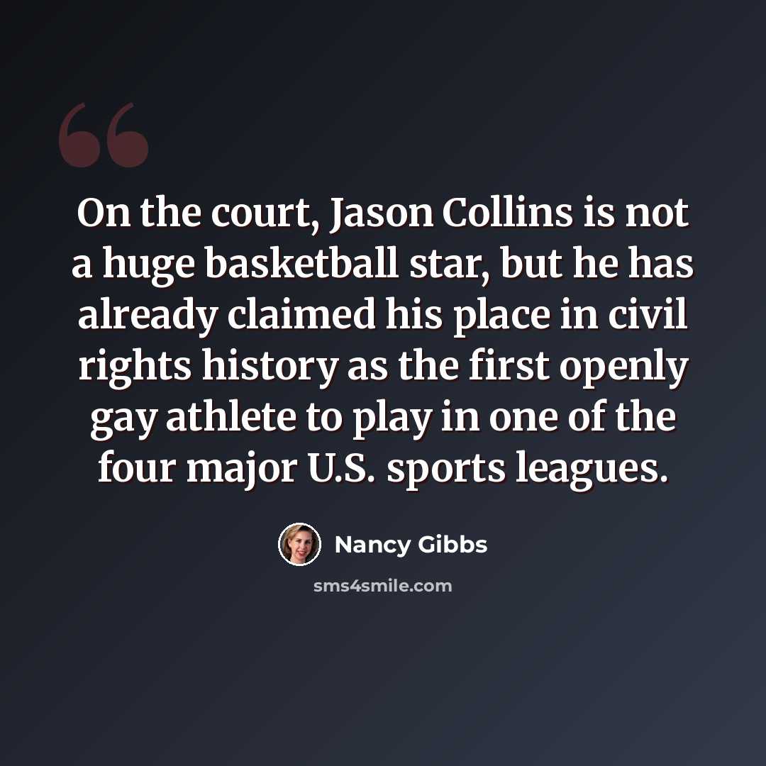 “On the court, Jason Collins is not a huge basketball star, but he has already claimed his place in civil rights history as the first openly gay athlete to play in one of the four major U.S. sports leagues.” quote by Nancy Gibbs