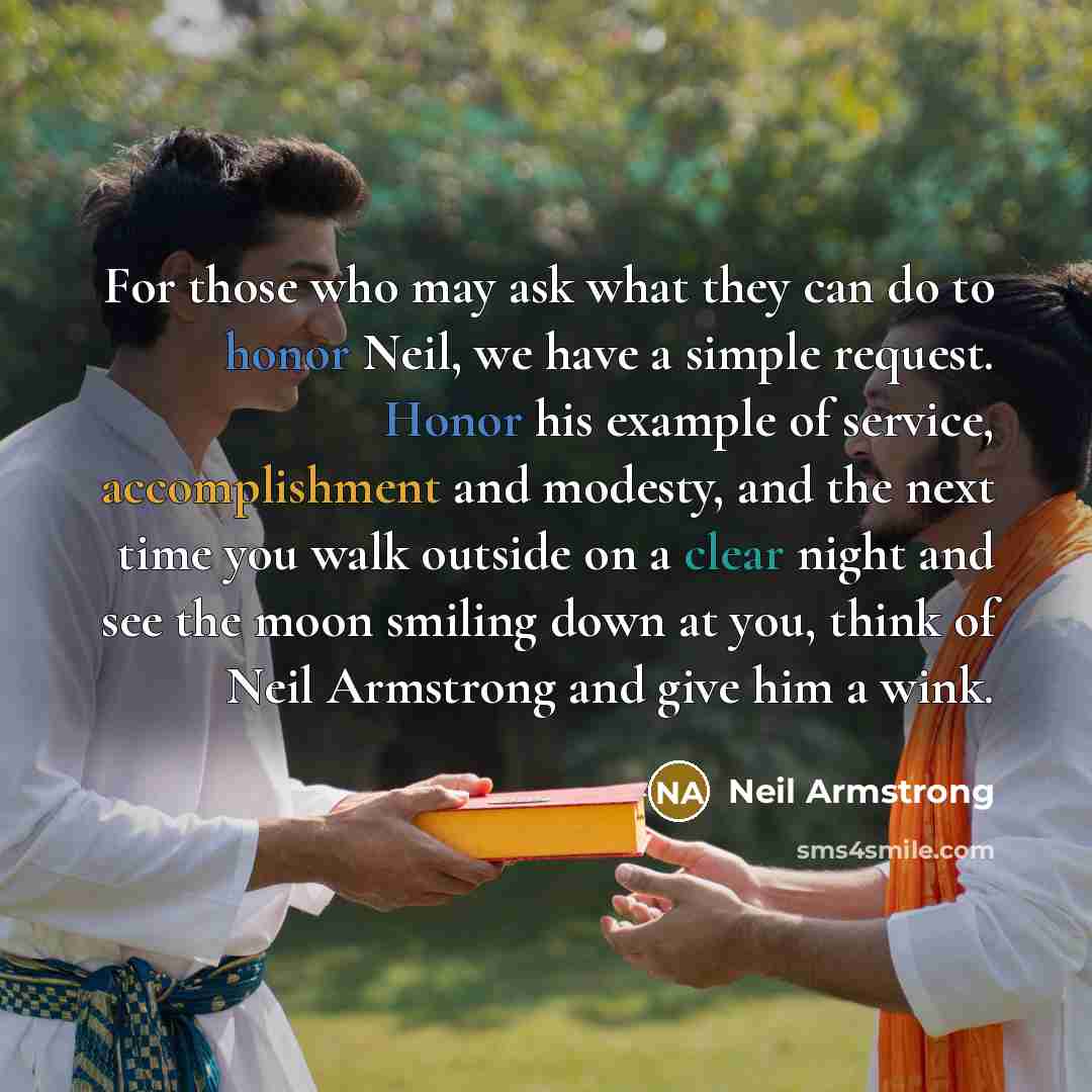 “For those who may ask what they can do to honor Neil, we have a simple request. Honor his example of service, accomplishment and modesty, and the next time you walk outside on a clear night and see the moon smiling down at you, think of Neil Armstrong and give him a wink.” quote by Neil Armstrong