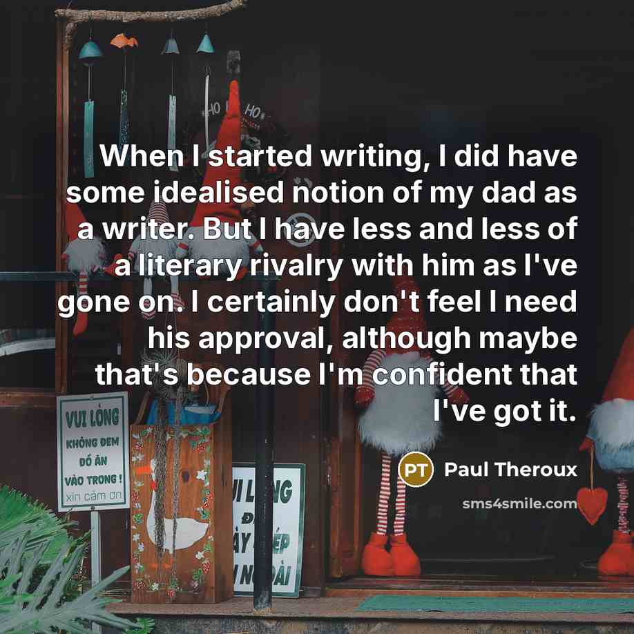 “When I started writing, I did have some idealised notion of my dad as a writer. But I have less and less of a literary rivalry with him as I've gone on. I certainly don't feel I need his approval, although maybe that's because I'm confident that I've got it.” quote by Paul Theroux