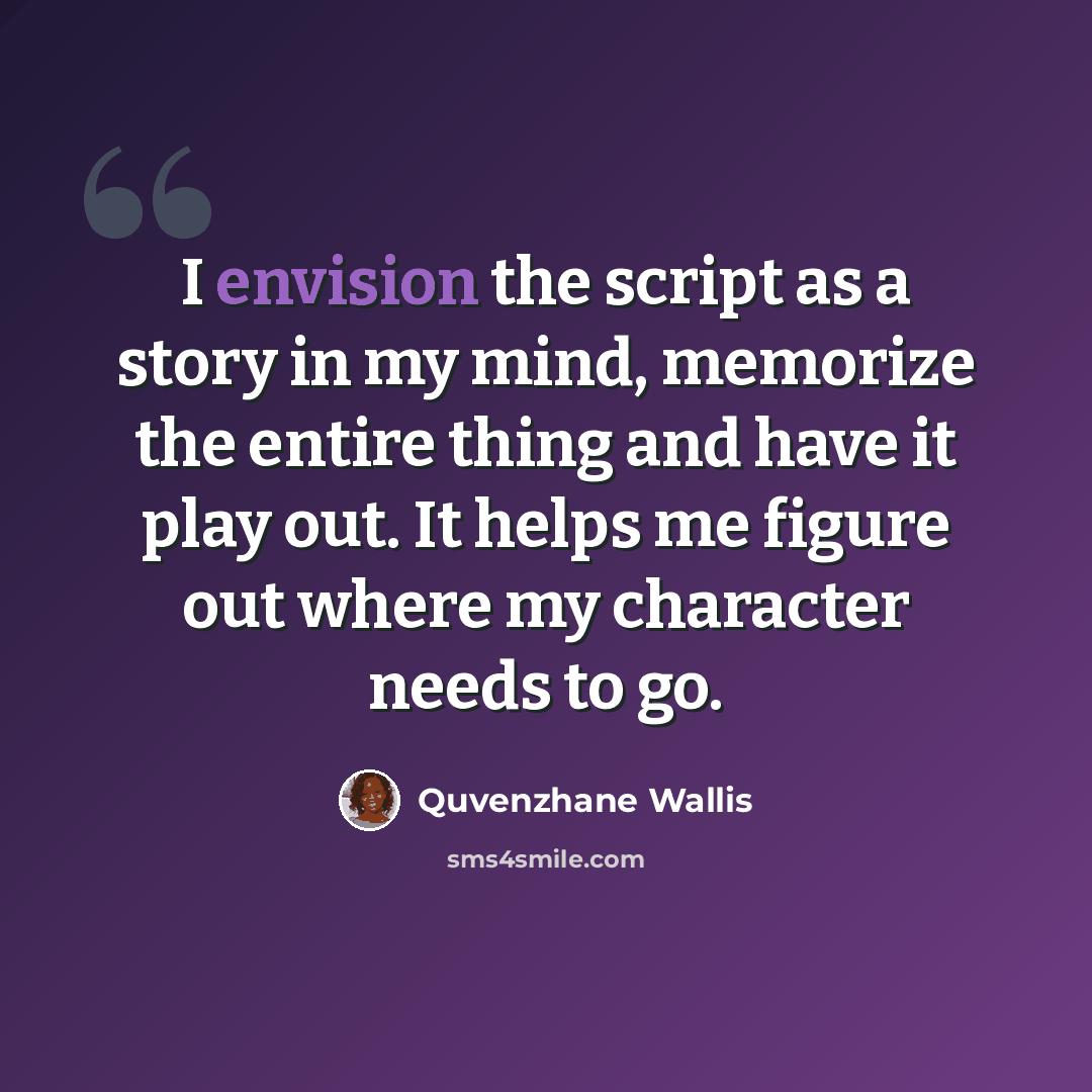 “I envision the script as a story in my mind, memorize the entire thing and have it play out. It helps me figure out where my character needs to go.” quote by Quvenzhane Wallis