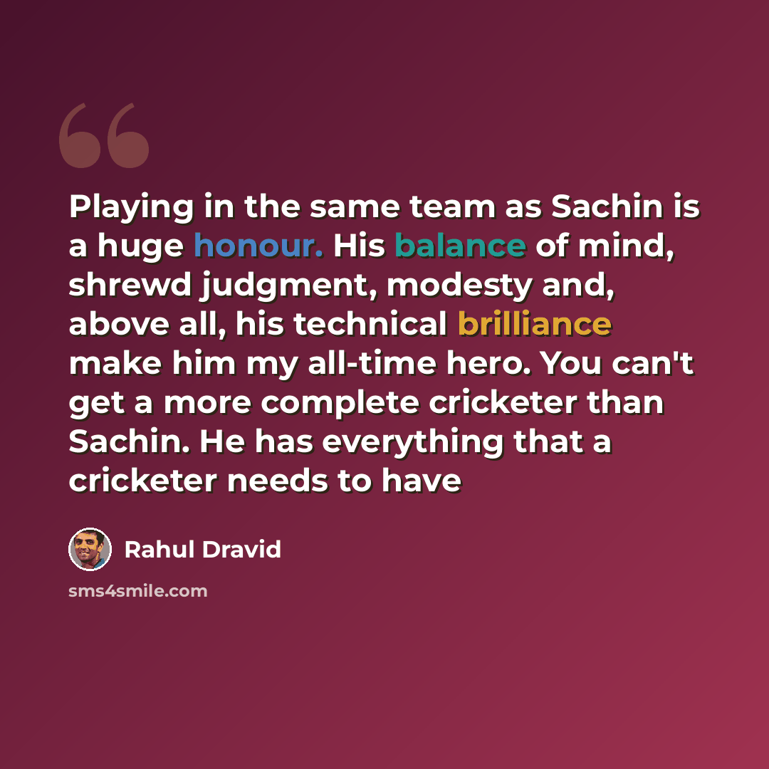 “Playing in the same team as Sachin is a huge honour. His balance of mind, shrewd judgment, modesty and, above all, his technical brilliance make him my all-time hero. You can't get a more complete cricketer than Sachin. He has everything that a cricketer needs to have” quote by Rahul Dravid