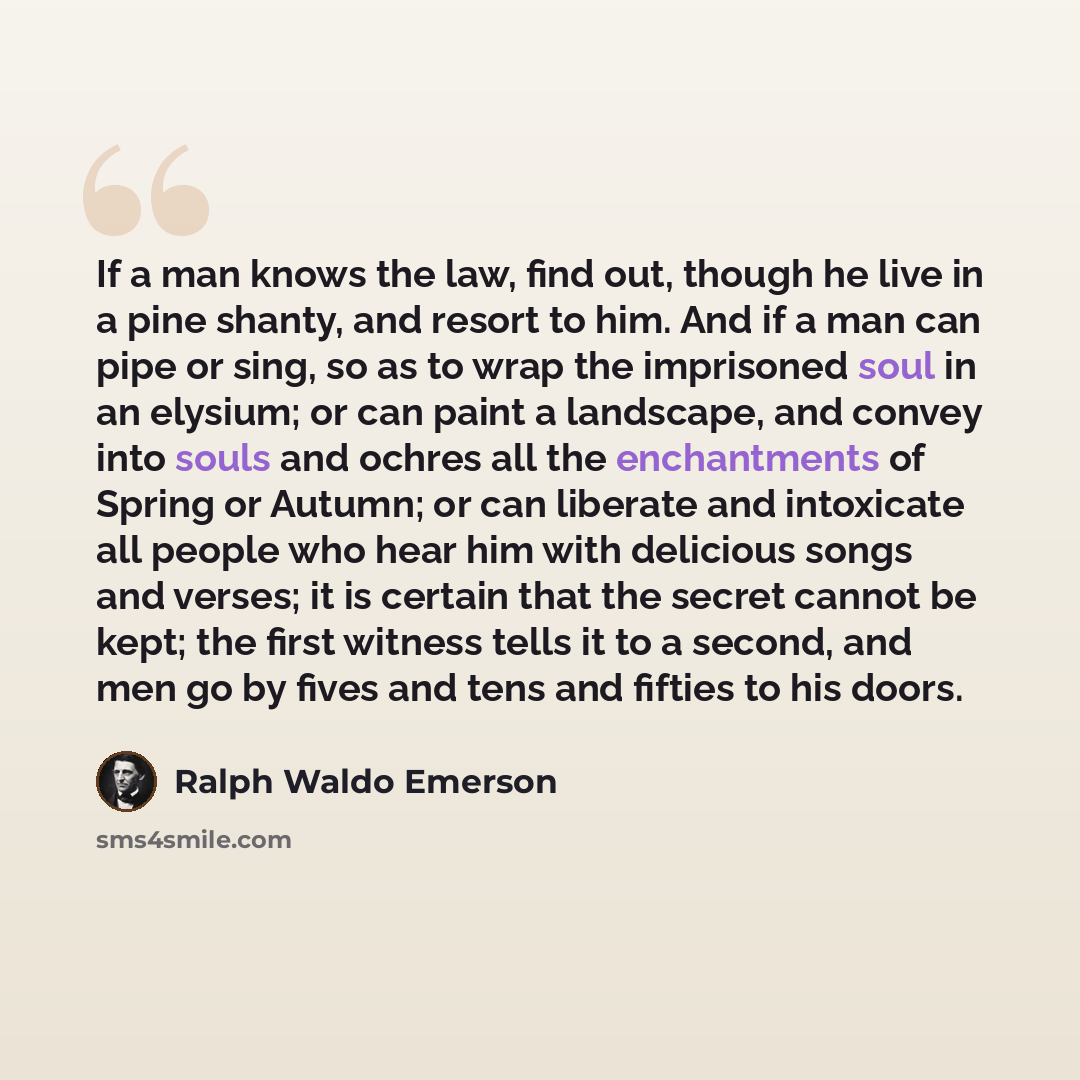 “If a man knows the law, find out, though he live in a pine shanty, and resort to him. And if a man can pipe or sing, so as to wrap the imprisoned soul in an elysium; or can paint a landscape, and convey into souls and ochres all the enchantments of Spring or Autumn; or can liberate and intoxicate…” quote by Ralph Waldo Emerson