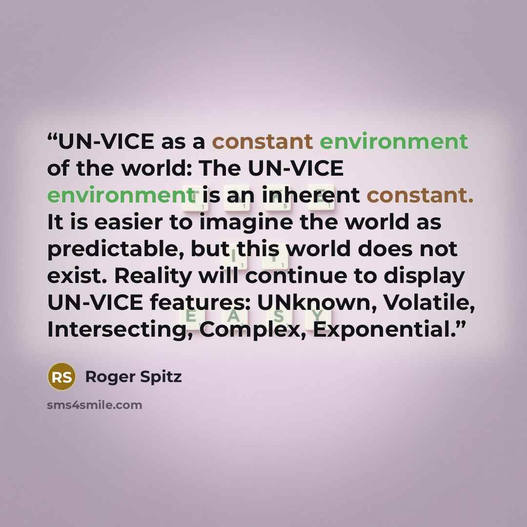 “UN-VICE as a constant environment of the world: The UN-VICE environment is an inherent constant. It is easier to imagine the world as predictable, but this world does not exist. Reality will continue to display UN-VICE features: UNknown, Volatile, Intersecting, Complex, Exponential.” quote by Roger Spitz