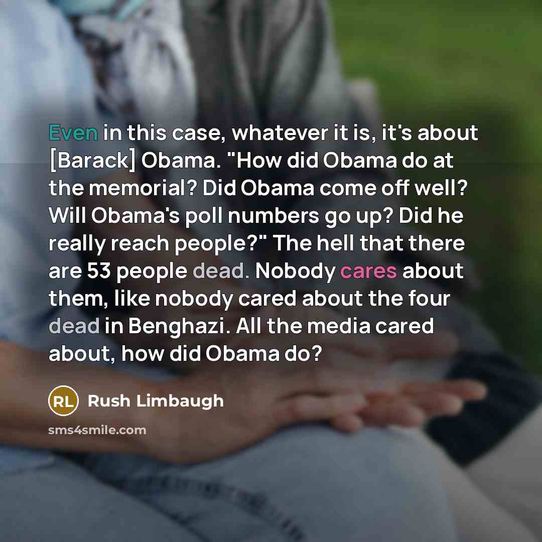 “Even in this case, whatever it is, it's about [Barack] Obama. "How did Obama do at the memorial? Did Obama come off well? Will Obama's poll numbers go up? Did he really reach people?" The hell that there are 53 people dead. Nobody cares about them, like nobody cared about the four dead in…” quote by Rush Limbaugh