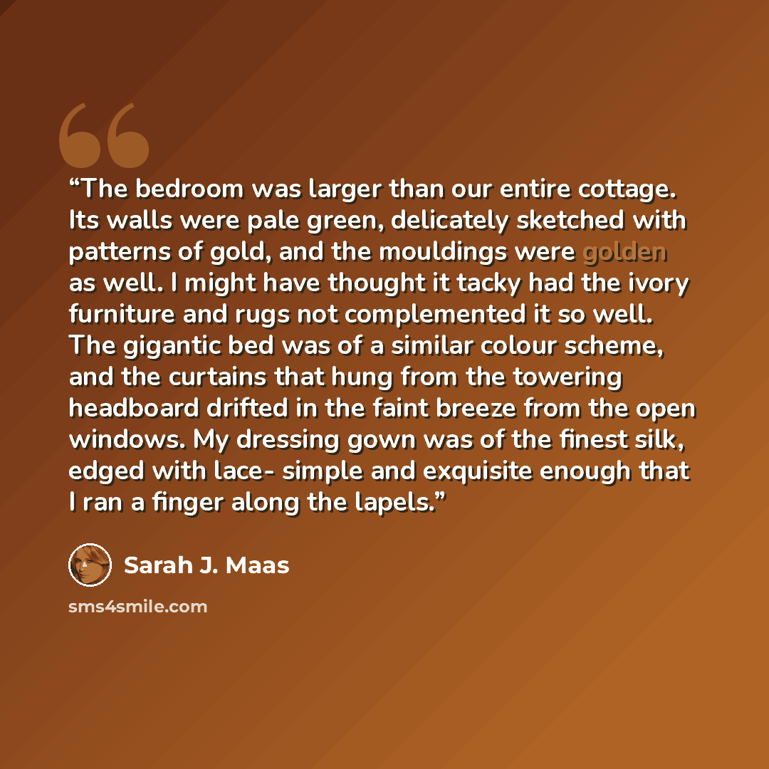 “The bedroom was larger than our entire cottage. Its walls were pale green, delicately sketched with patterns of gold, and the mouldings were golden as well. I might have thought it tacky had the ivory furniture and rugs not complemented it so well. The gigantic bed was of a similar colour scheme…” quote by Sarah J. Maas