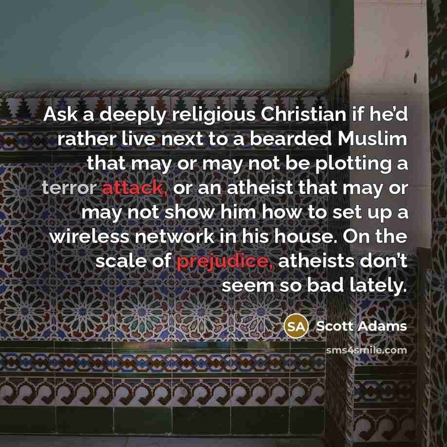 “Ask a deeply religious Christian if he’d rather live next to a bearded Muslim that may or may not be plotting a terror attack, or an atheist that may or may not show him how to set up a wireless network in his house. On the scale of prejudice, atheists don’t seem so bad lately.” quote by Scott Adams