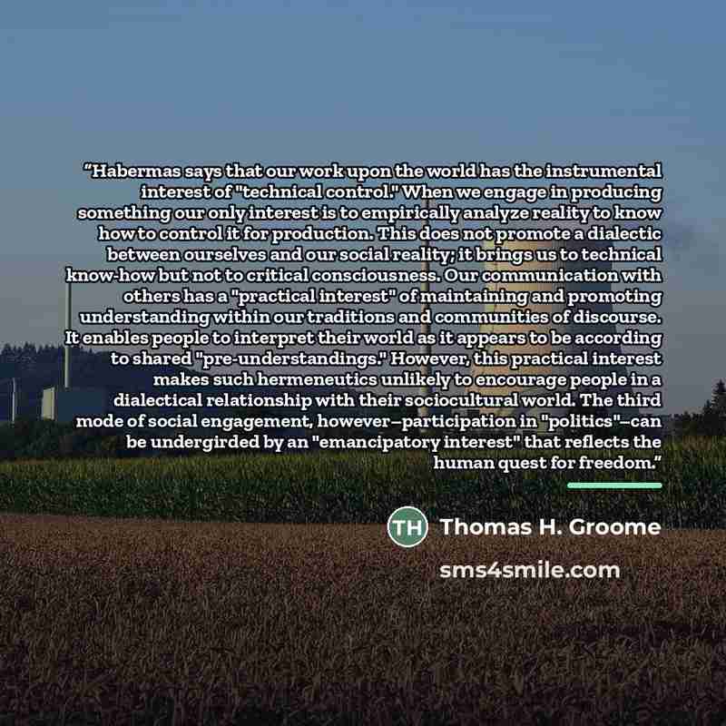 “Habermas says that our work upon the world has the instrumental interest of "technical control." When we engage in producing something our only interest is to empirically analyze reality to know how to control it for production. This does not promote a dialectic between ourselves and our social…” quote by Thomas H. Groome