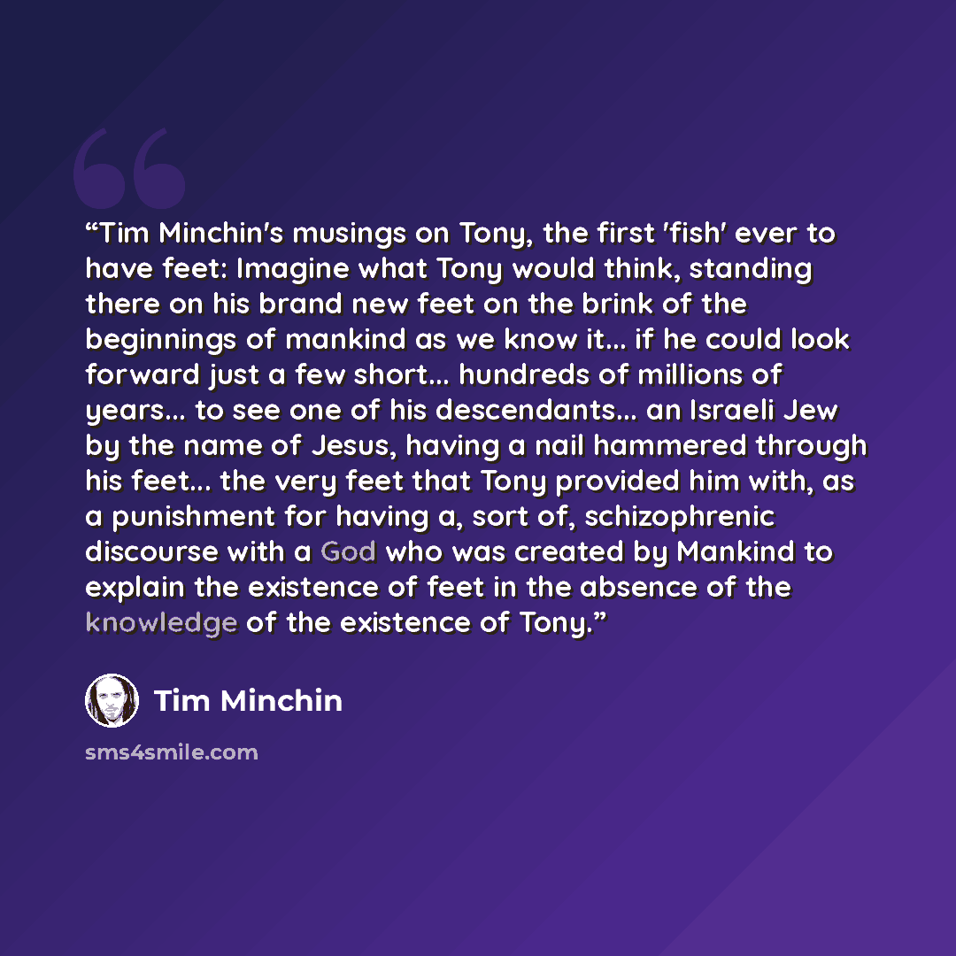 “Tim Minchin's musings on Tony, the first 'fish' ever to have feet: Imagine what Tony would think, standing there on his brand new feet on the brink of the beginnings of mankind as we know it... if he could look forward just a few short... hundreds of millions of years... to see one of his…” quote by Tim Minchin