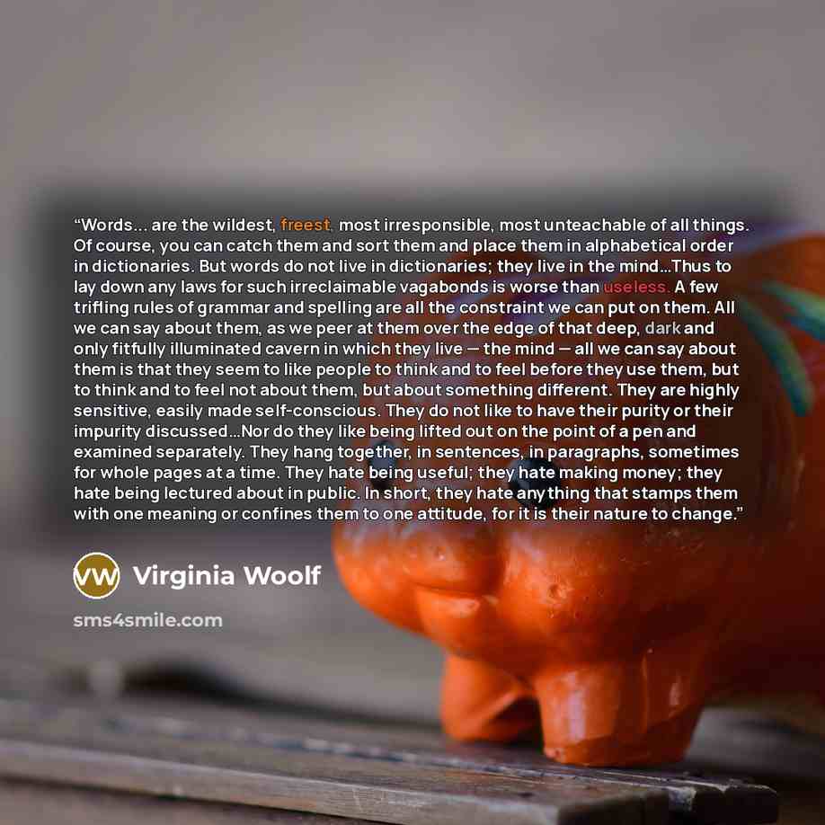 “Words... are the wildest, freest, most irresponsible, most unteachable of all things. Of course, you can catch them and sort them and place them in alphabetical order in dictionaries. But words do not live in dictionaries; they live in the mind…Thus to lay down any laws for such irreclaimable…” quote by Virginia Woolf