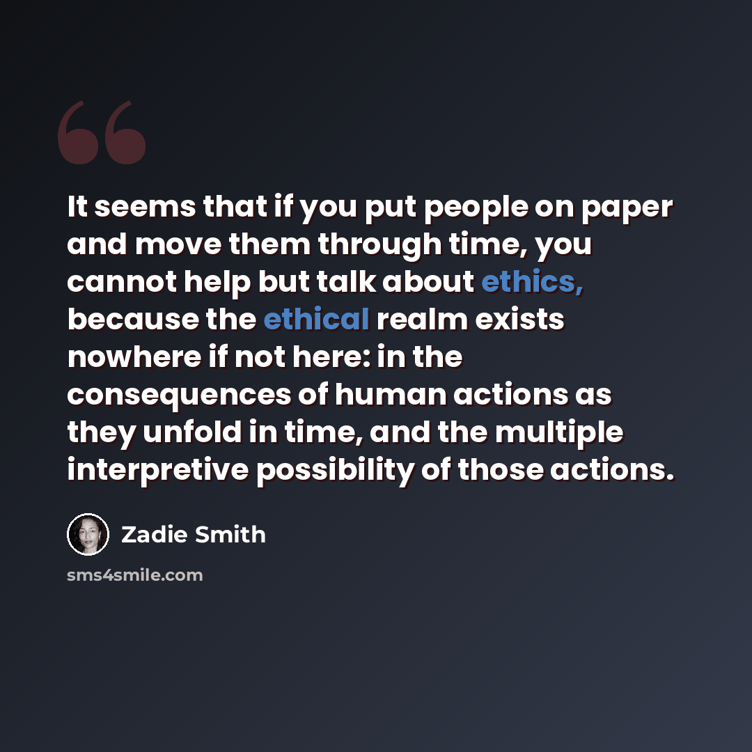 “It seems that if you put people on paper and move them through time, you cannot help but talk about ethics, because the ethical realm exists nowhere if not here: in the consequences of human actions as they unfold in time, and the multiple interpretive possibility of those actions.” quote by Zadie Smith