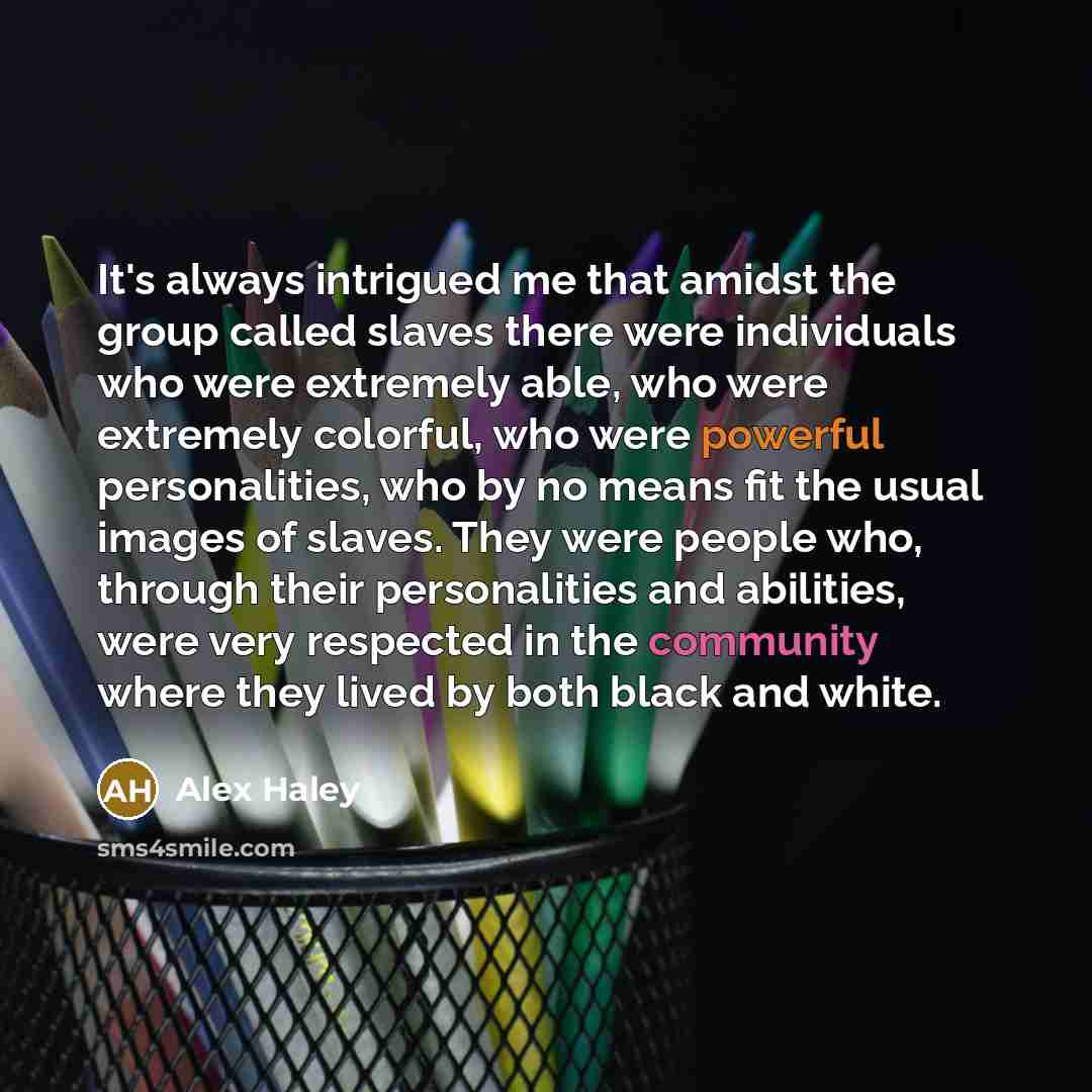 “It's always intrigued me that amidst the group called slaves there were individuals who were extremely able, who were extremely colorful, who were powerful personalities, who by no means fit the usual images of slaves. They were people who, through their personalities and abilities, were very…” quote by Alex Haley