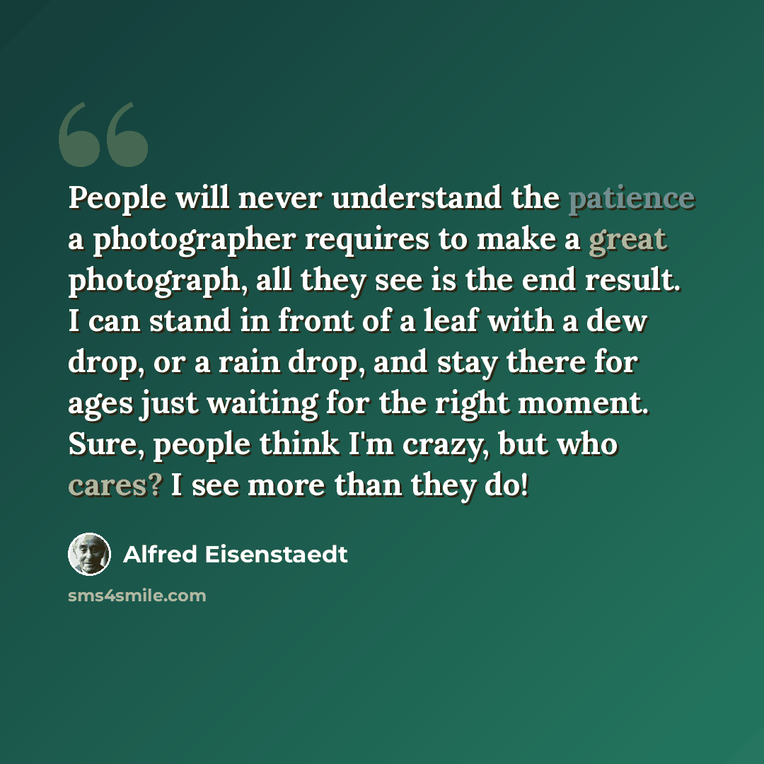 “People will never understand the patience a photographer requires to make a great photograph, all they see is the end result. I can stand in front of a leaf with a dew drop, or a rain drop, and stay there for ages just waiting for the right moment. Sure, people think I'm crazy, but who cares? I…” quote by Alfred Eisenstaedt