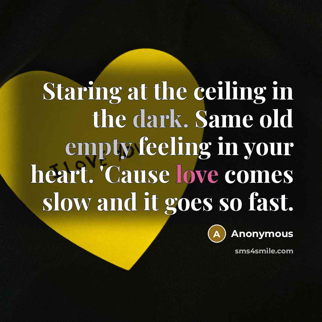 “Staring at the ceiling in the dark. Same old empty feeling in your heart. 'Cause love comes slow and it goes so fast.” quote by Anonymous
