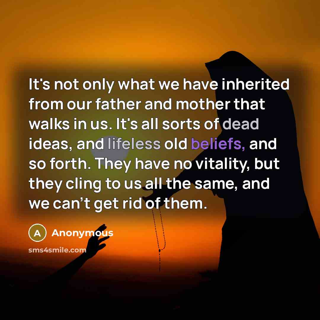 “It's not only what we have inherited from our father and mother that walks in us. It's all sorts of dead ideas, and lifeless old beliefs, and so forth. They have no vitality, but they cling to us all the same, and we can't get rid of them.” quote by Anonymous
