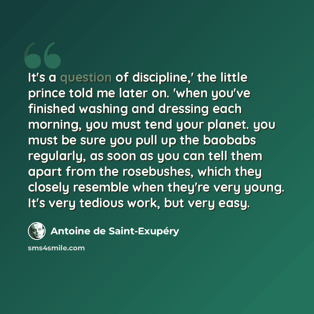 “It's a question of discipline,' the little prince told me later on. 'when you've finished washing and dressing each morning, you must tend your planet. you must be sure you pull up the baobabs regularly, as soon as you can tell them apart from the rosebushes, which they closely resemble when…” quote by Antoine de Saint-Exupery