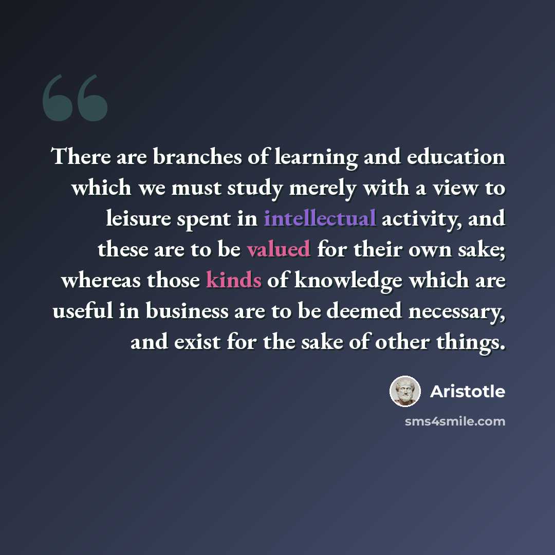 “There are branches of learning and education which we must study merely with a view to leisure spent in intellectual activity, and these are to be valued for their own sake; whereas those kinds of knowledge which are useful in business are to be deemed necessary, and exist for the sake of other…” quote by Aristotle