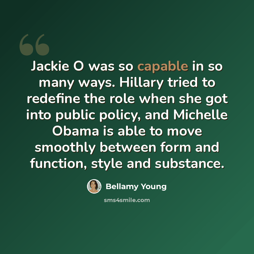“Jackie O was so capable in so many ways. Hillary tried to redefine the role when she got into public policy, and Michelle Obama is able to move smoothly between form and function, style and substance.” quote by Bellamy Young