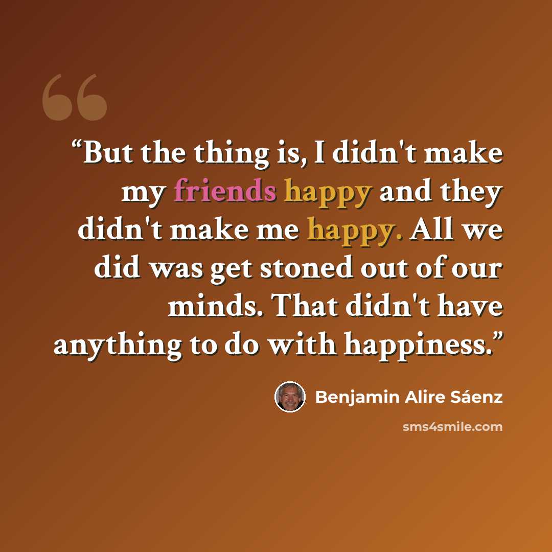 “But the thing is, I didn't make my friends happy and they didn't make me happy. All we did was get stoned out of our minds. That didn't have anything to do with happiness.” quote by Benjamin Alire Sáenz