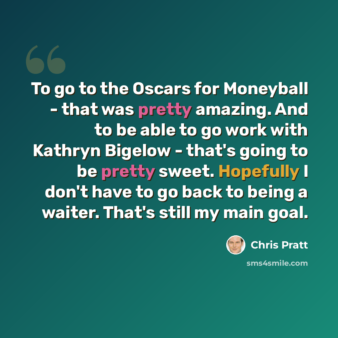 “To go to the Oscars for Moneyball - that was pretty amazing. And to be able to go work with Kathryn Bigelow - that's going to be pretty sweet. Hopefully I don't have to go back to being a waiter. That's still my main goal.” quote by Chris Pratt