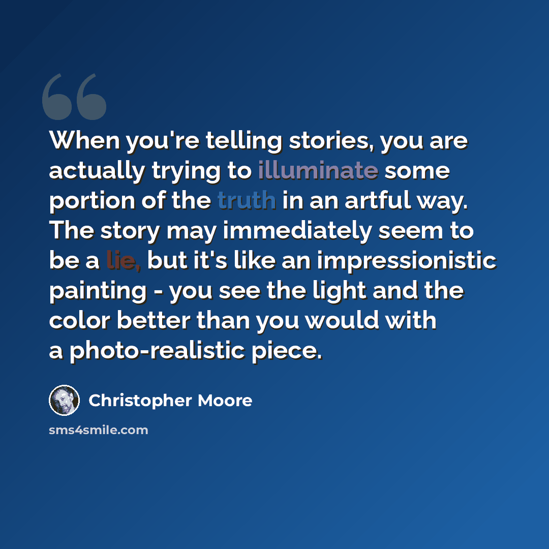 “When you're telling stories, you are actually trying to illuminate some portion of the truth in an artful way. The story may immediately seem to be a lie, but it's like an impressionistic painting - you see the light and the color better than you would with a photo-realistic piece.” quote by Christopher Moore
