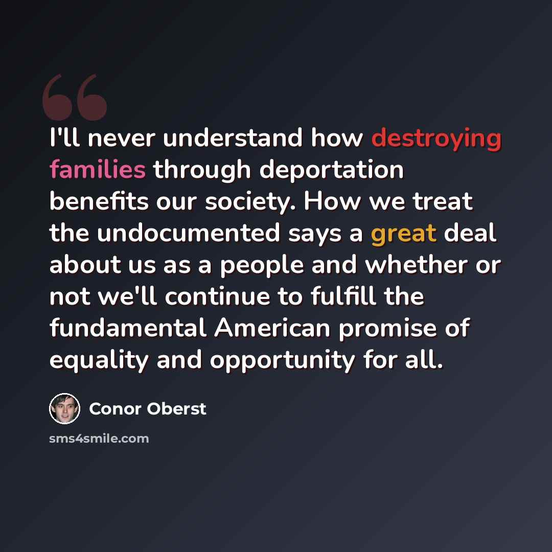 “I'll never understand how destroying families through deportation benefits our society. How we treat the undocumented says a great deal about us as a people and whether or not we'll continue to fulfill the fundamental American promise of equality and opportunity for all.” quote by Conor Oberst