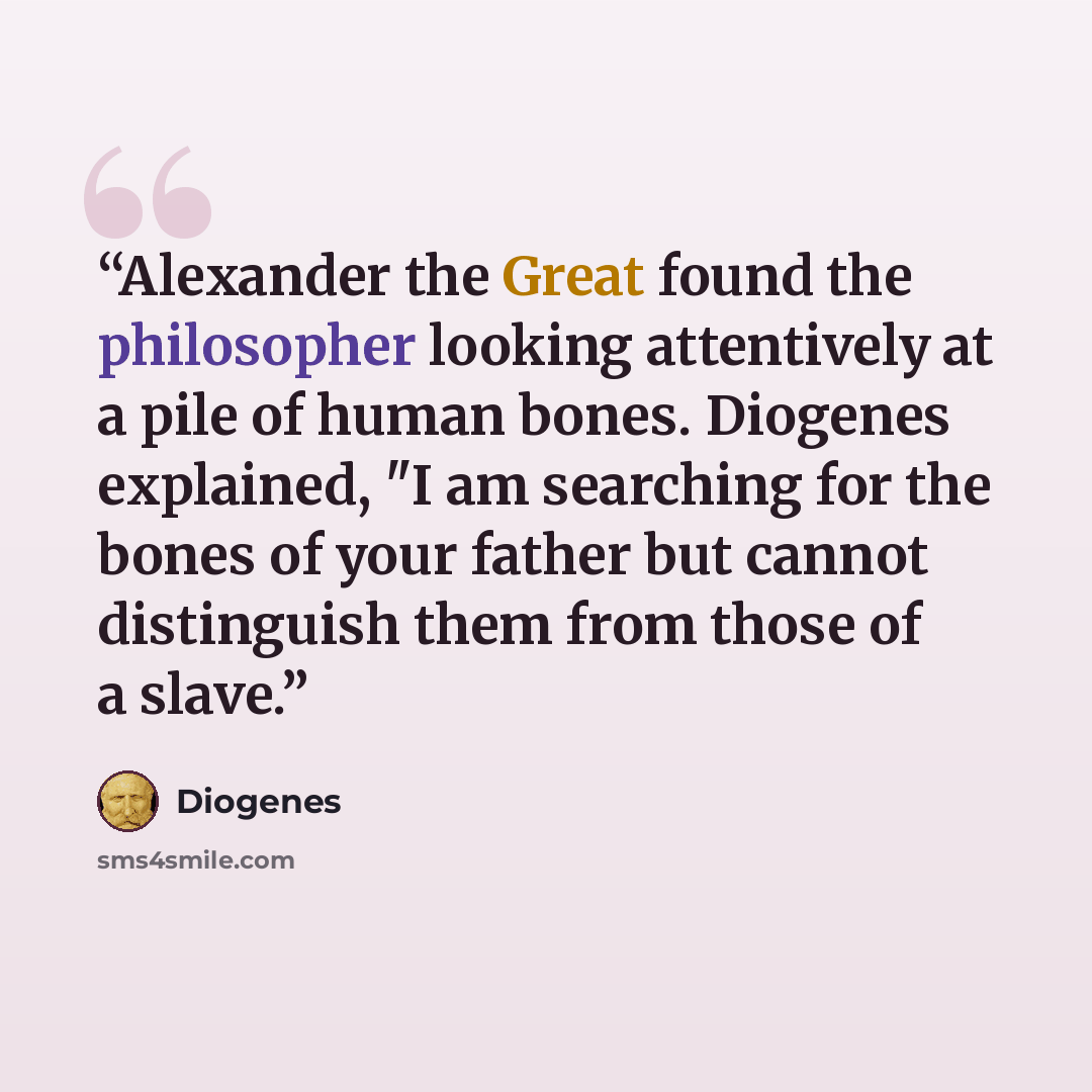 “Alexander the Great found the philosopher looking attentively at a pile of human bones. Diogenes explained, "I am searching for the bones of your father but cannot distinguish them from those of a slave.” quote by Diogenes