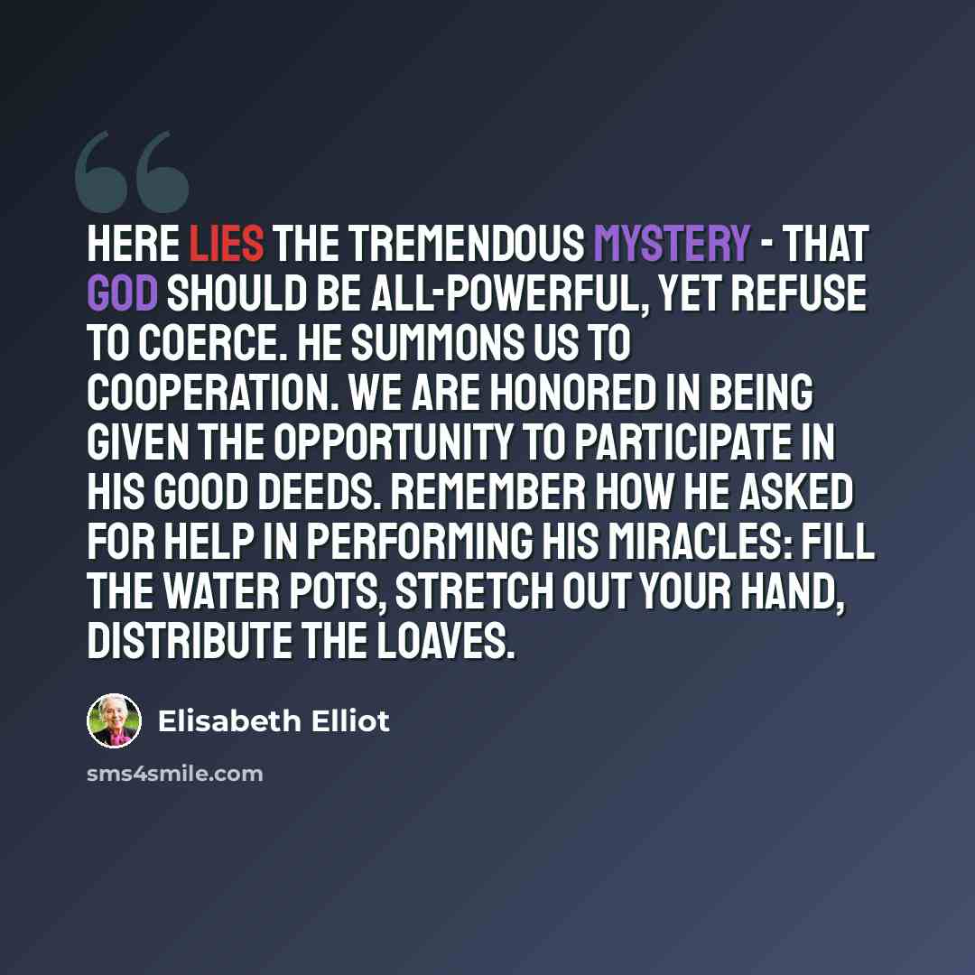 “Here lies the tremendous mystery - that God should be all-powerful, yet refuse to coerce. He summons us to cooperation. We are honored in being given the opportunity to participate in his good deeds. Remember how He asked for help in performing his miracles: Fill the water pots, stretch out your…” quote by Elisabeth Elliot