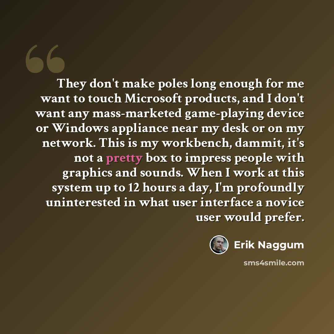 “They don't make poles long enough for me want to touch Microsoft products, and I don't want any mass-marketed game-playing device or Windows appliance near my desk or on my network. This is my workbench, dammit, it's not a pretty box to impress people with graphics and sounds. When I work at this…” quote by Erik Naggum