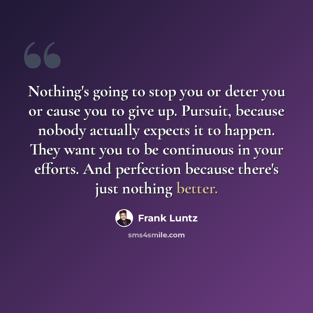 “Nothing's going to stop you or deter you or cause you to give up. Pursuit, because nobody actually expects it to happen. They want you to be continuous in your efforts. And perfection because there's just nothing better.” quote by Frank Luntz