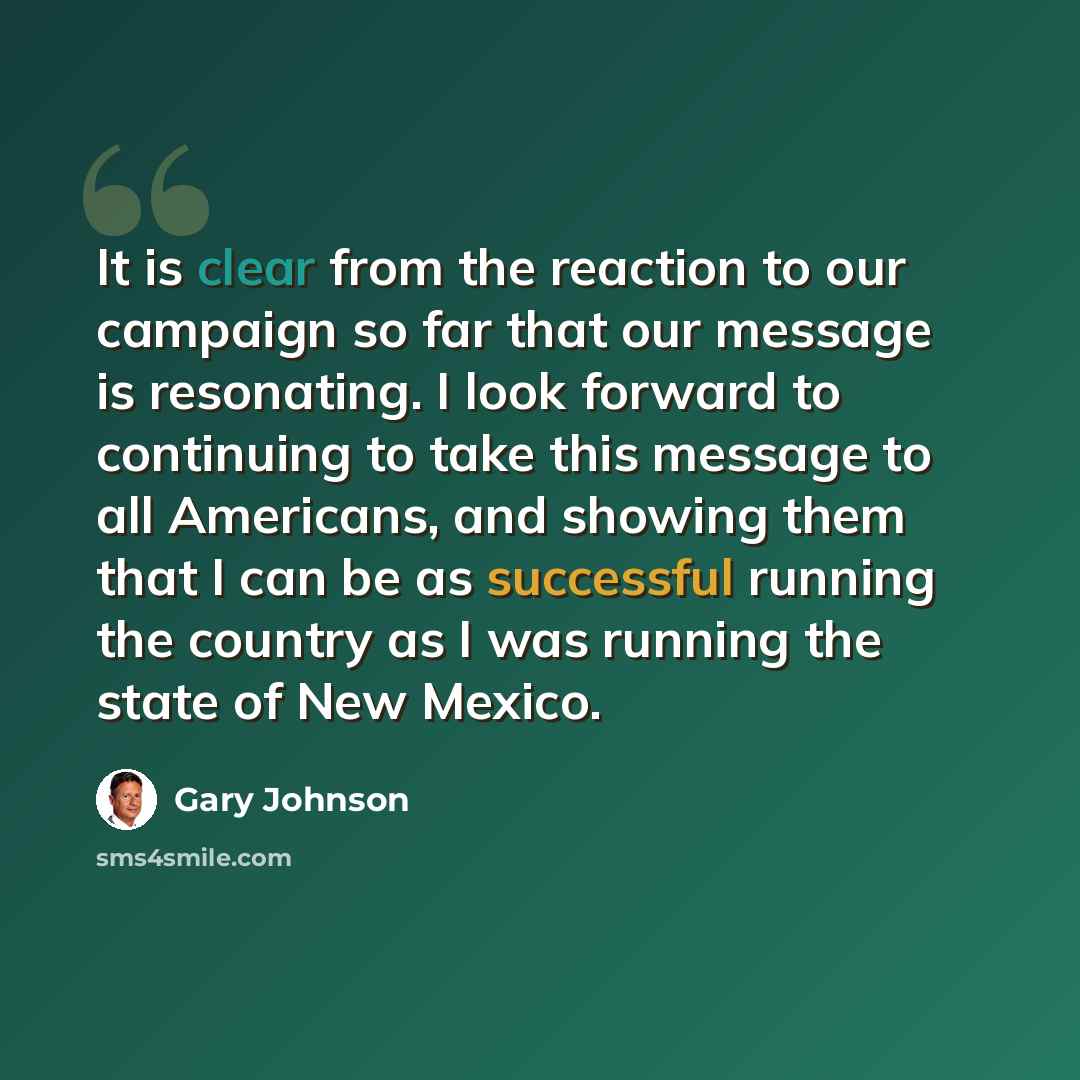 “It is clear from the reaction to our campaign so far that our message is resonating. I look forward to continuing to take this message to all Americans, and showing them that I can be as successful running the country as I was running the state of New Mexico.” quote by Gary Johnson