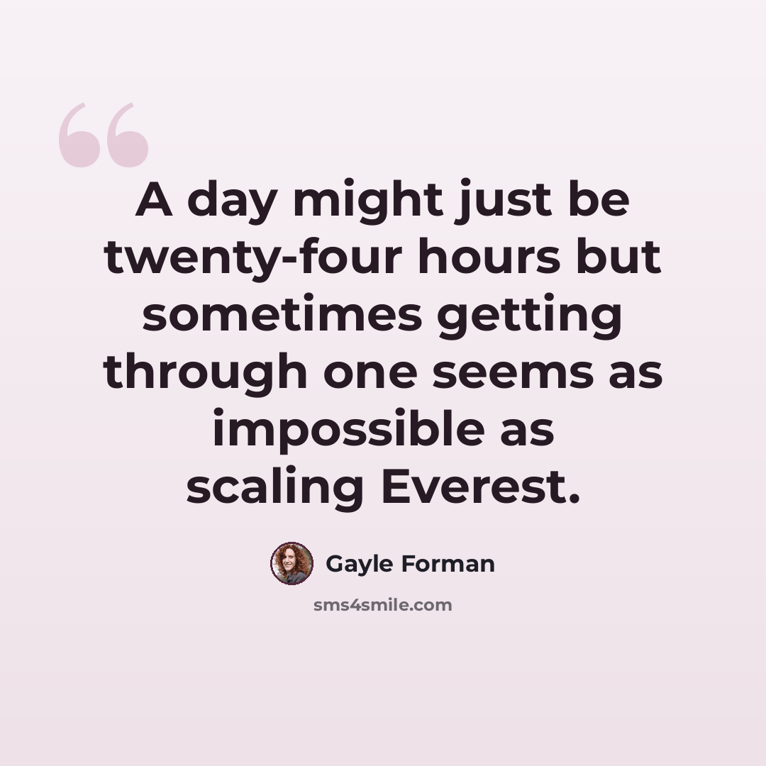 “A day might just be twenty-four hours but sometimes getting through one seems as impossible as scaling Everest.” quote by Gayle Forman