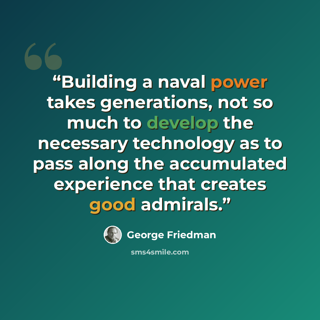 “Building a naval power takes generations, not so much to develop the necessary technology as to pass along the accumulated experience that creates good admirals.” quote by George Friedman
