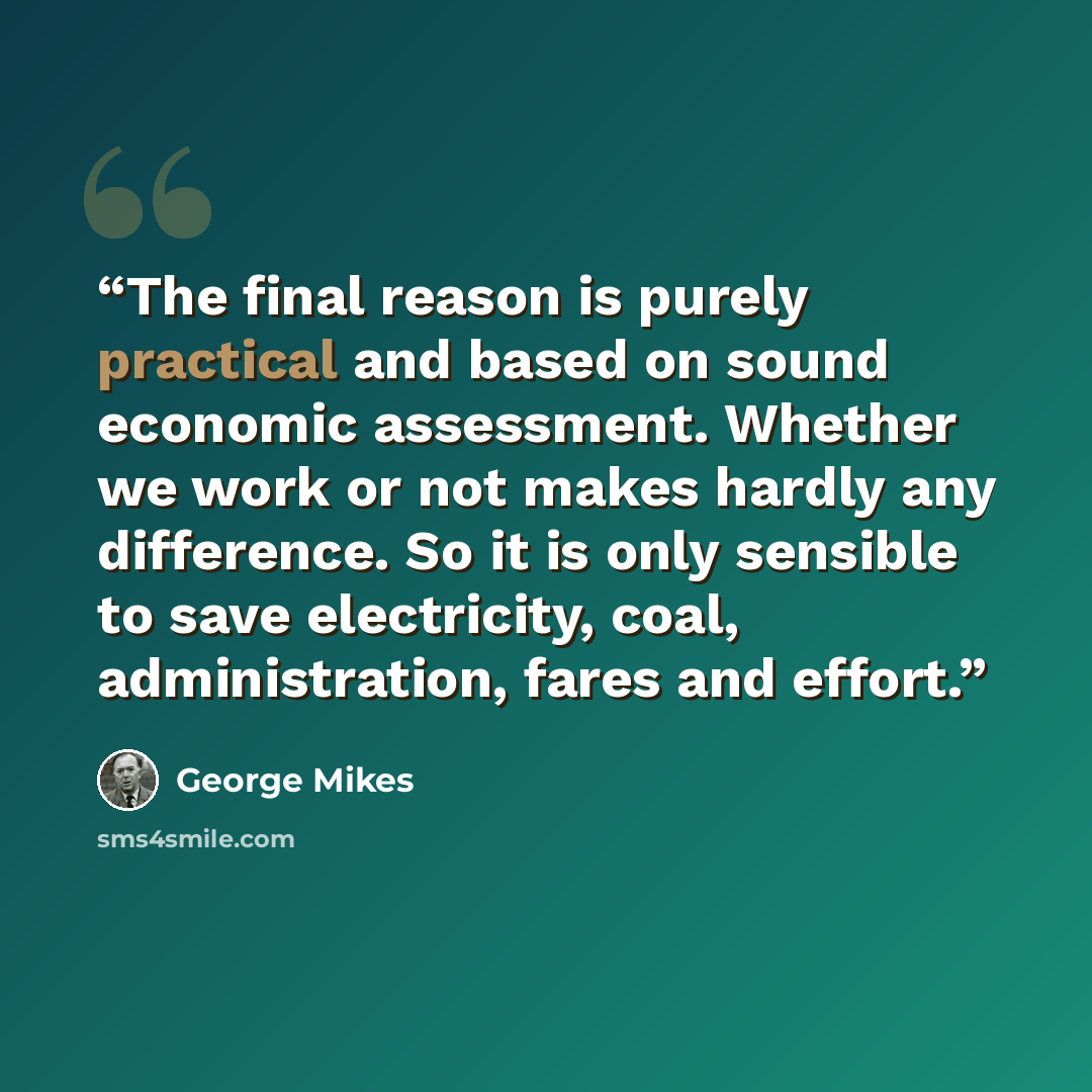 “The final reason is purely practical and based on sound economic assessment. Whether we work or not makes hardly any difference. So it is only sensible to save electricity, coal, administration, fares and effort.” quote by George Mikes