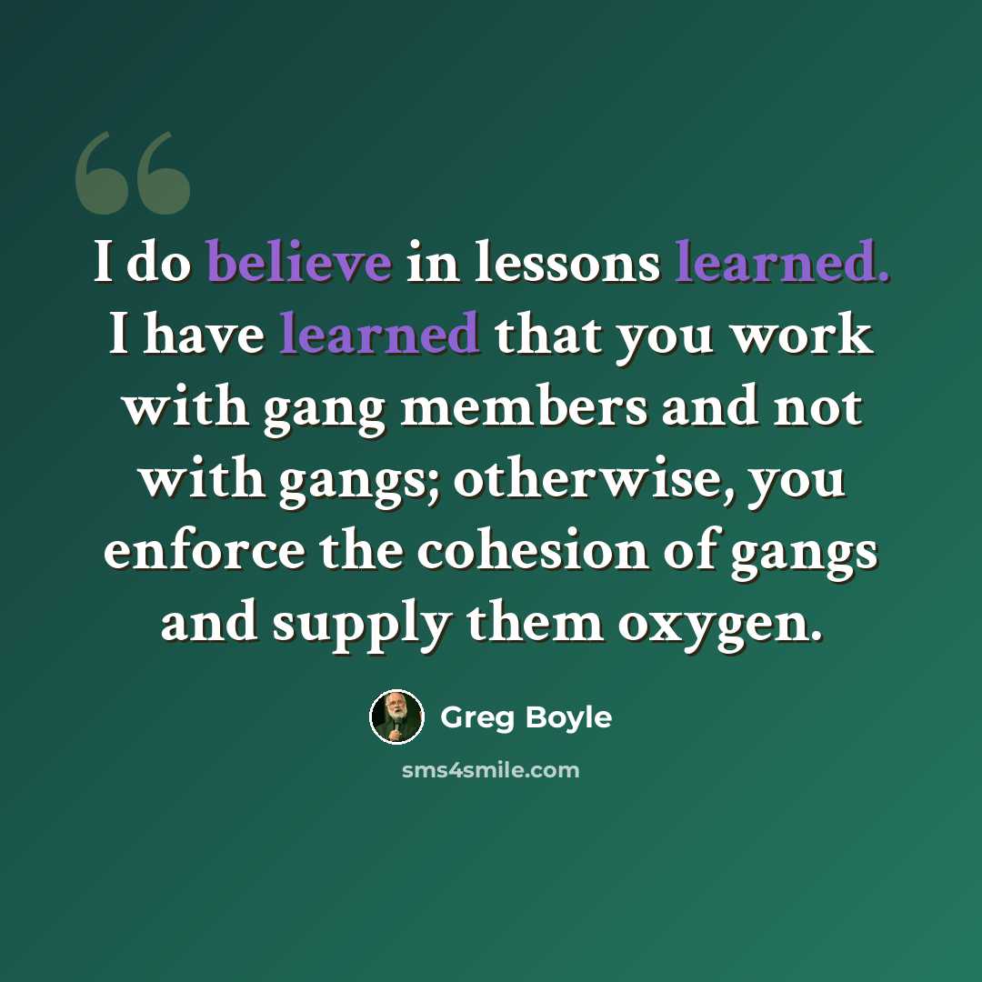 “I do believe in lessons learned. I have learned that you work with gang members and not with gangs; otherwise, you enforce the cohesion of gangs and supply them oxygen.” quote by Greg Boyle