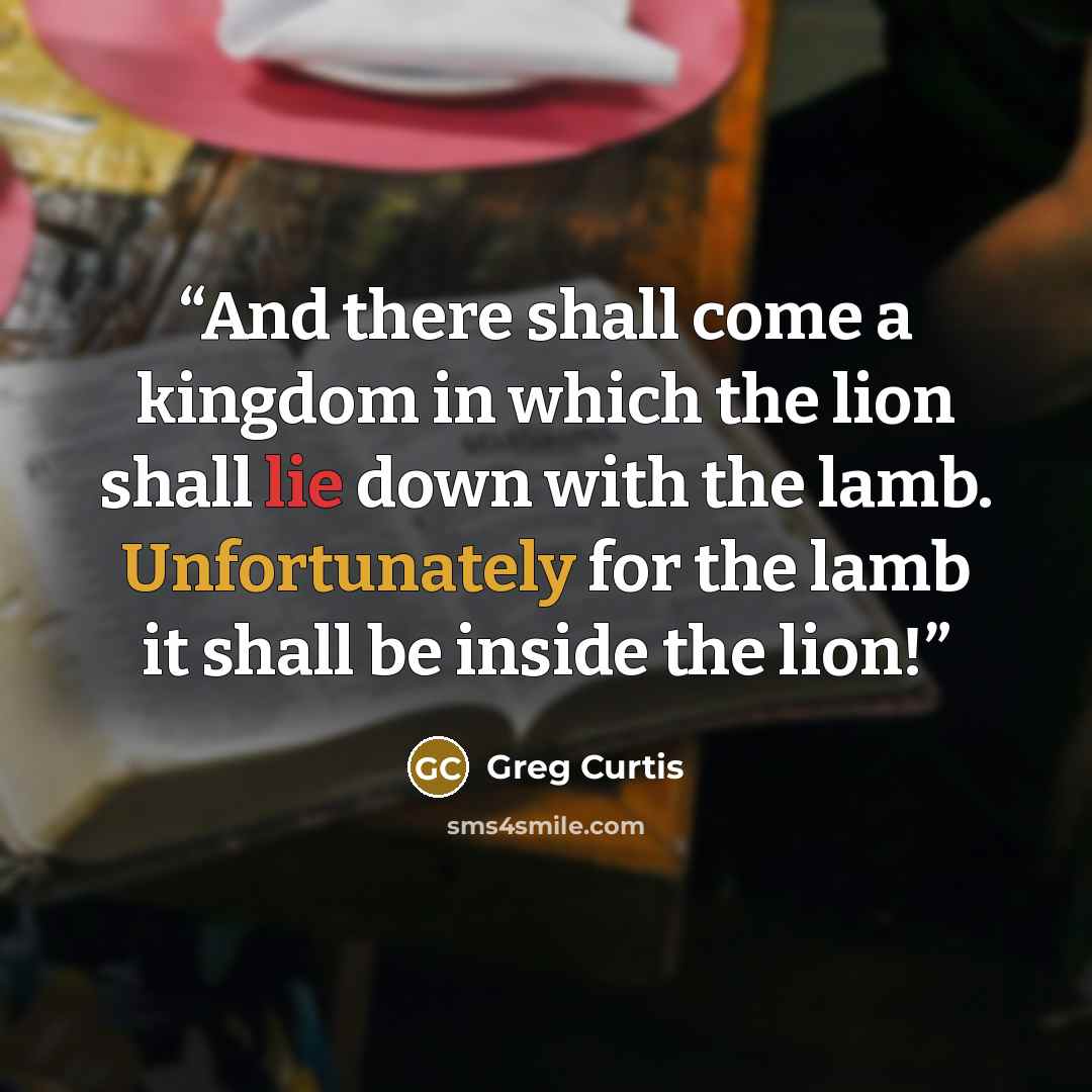 “And there shall come a kingdom in which the lion shall lie down with the lamb. Unfortunately for the lamb it shall be inside the lion!” quote by Greg Curtis