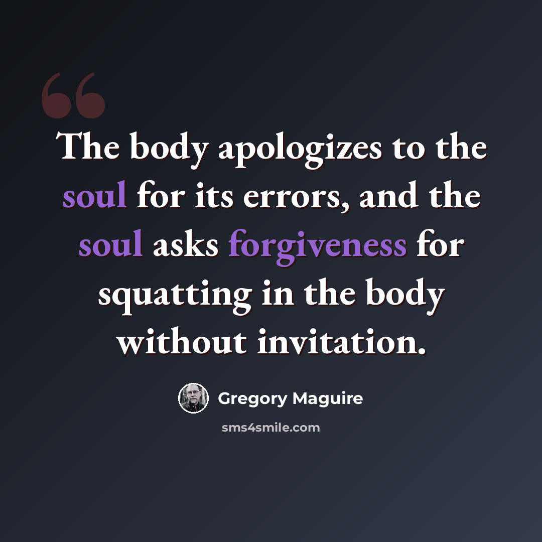 “The body apologizes to the soul for its errors, and the soul asks forgiveness for squatting in the body without invitation.” quote by Gregory Maguire
