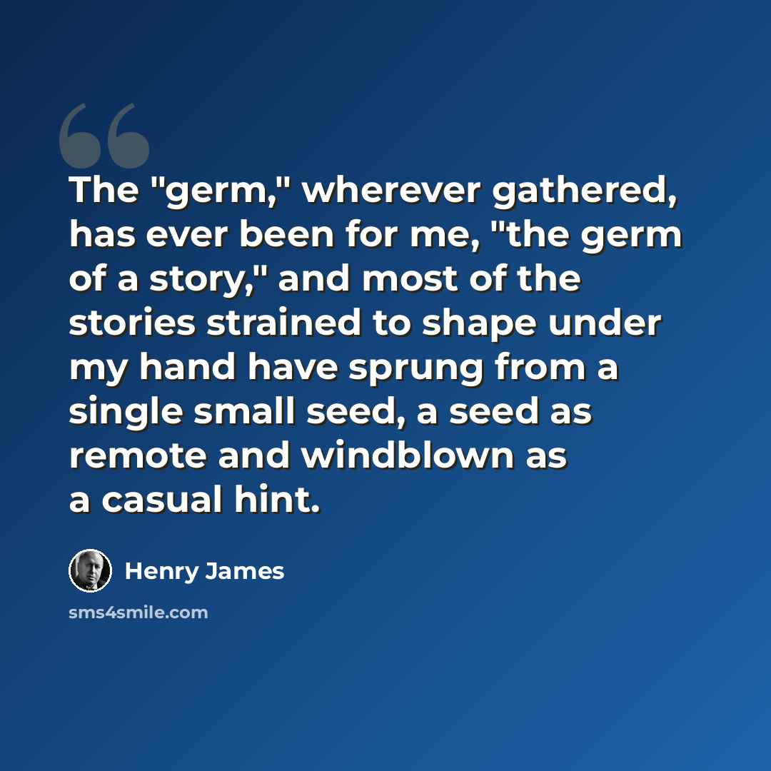“The "germ," wherever gathered, has ever been for me, "the germ of a story," and most of the stories strained to shape under my hand have sprung from a single small seed, a seed as remote and windblown as a casual hint.” quote by Henry James