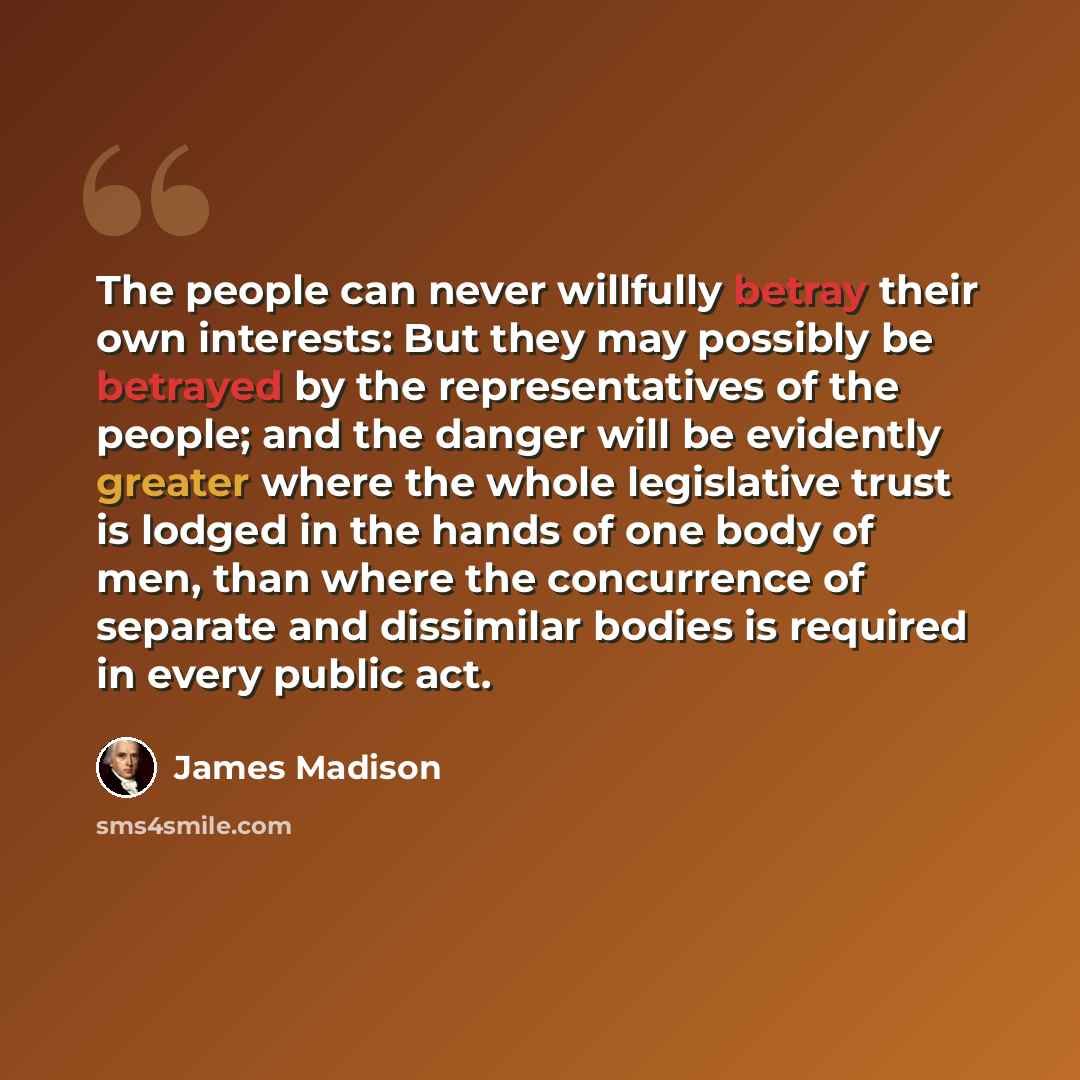 “The people can never willfully betray their own interests: But they may possibly be betrayed by the representatives of the people; and the danger will be evidently greater where the whole legislative trust is lodged in the hands of one body of men, than where the concurrence of separate and…” quote by James Madison