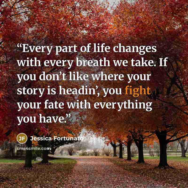 “Every part of life changes with every breath we take. If you don’t like where your story is headin’, you fight your fate with everything you have.” quote by Jessica Fortunato