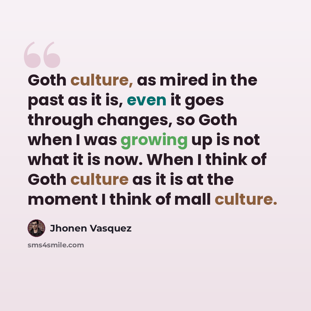 “Goth culture, as mired in the past as it is, even it goes through changes, so Goth when I was growing up is not what it is now. When I think of Goth culture as it is at the moment I think of mall culture.” quote by Jhonen Vasquez