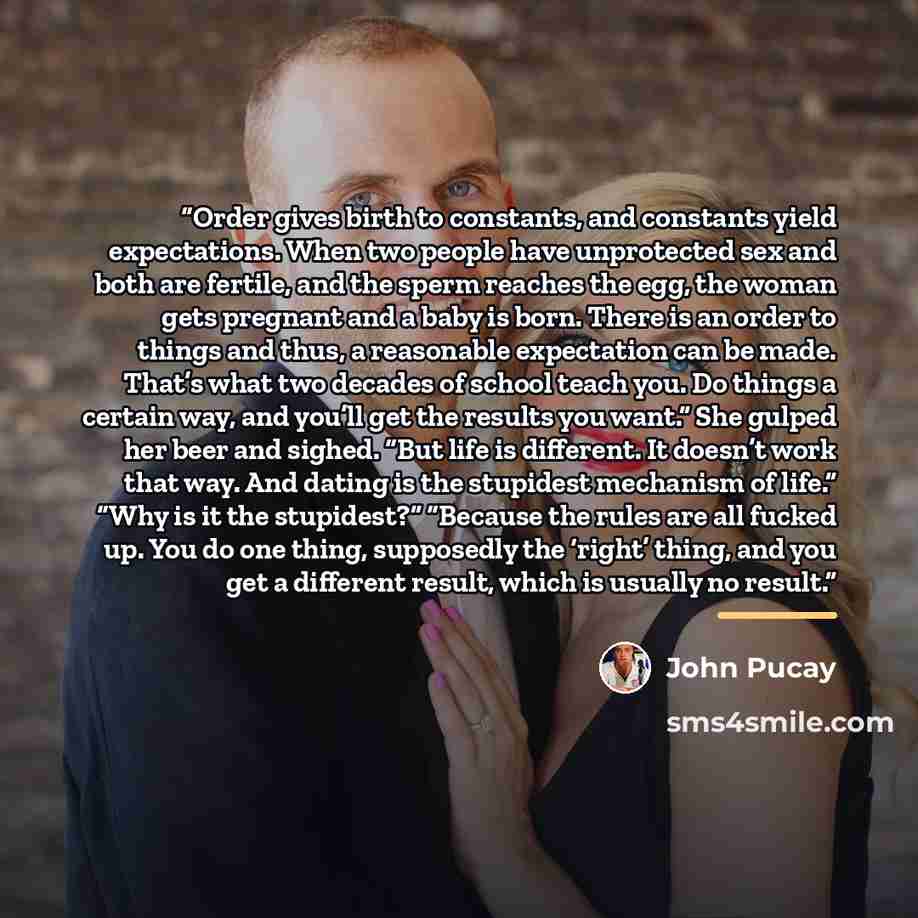 “Order gives birth to constants, and constants yield expectations. When two people have unprotected sex and both are fertile, and the sperm reaches the egg, the woman gets pregnant and a baby is born. There is an order to things and thus, a reasonable expectation can be made. That’s what two…” quote by John Pucay