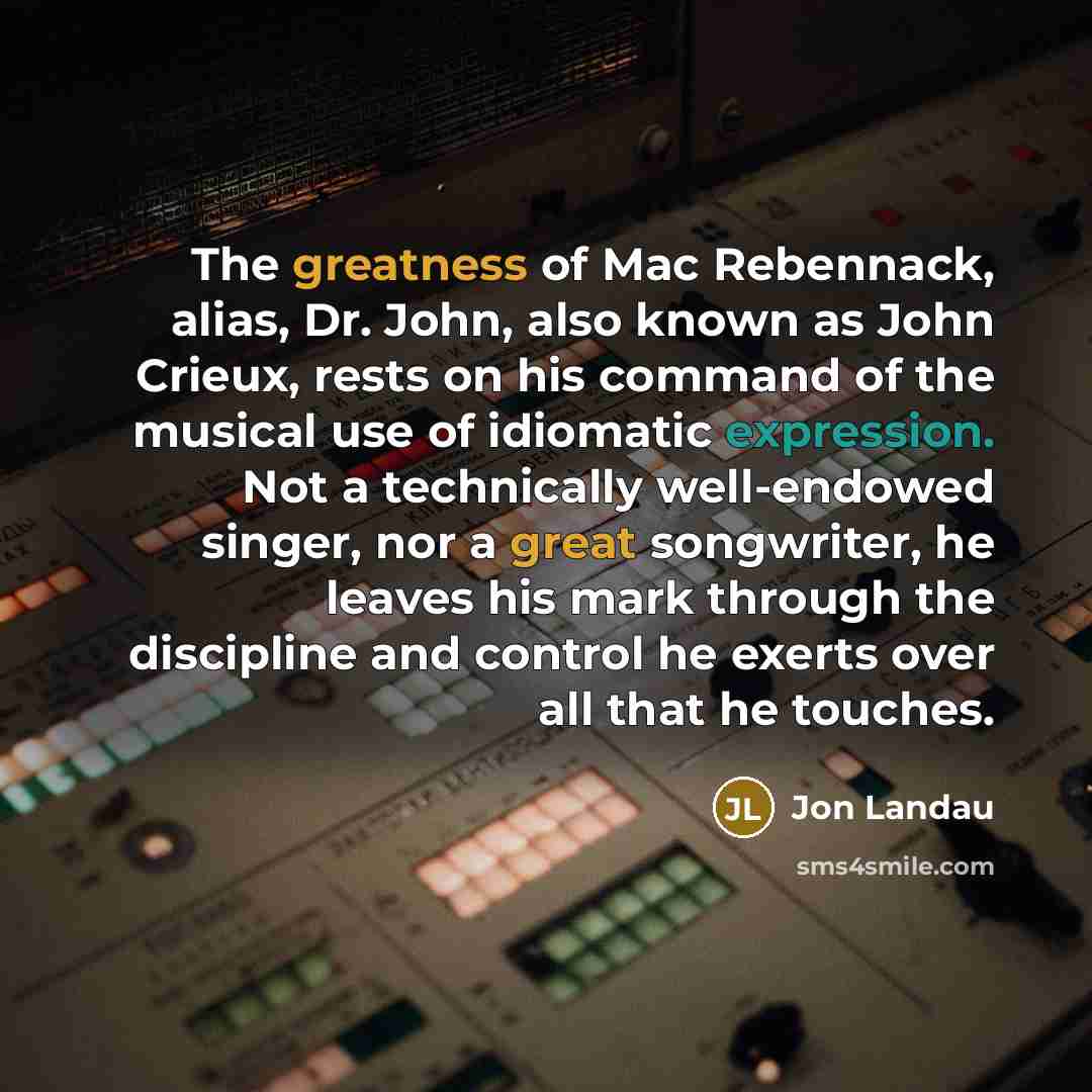 “The greatness of Mac Rebennack, alias, Dr. John, also known as John Crieux, rests on his command of the musical use of idiomatic expression. Not a technically well-endowed singer, nor a great songwriter, he leaves his mark through the discipline and control he exerts over all that he touches.” quote by Jon Landau