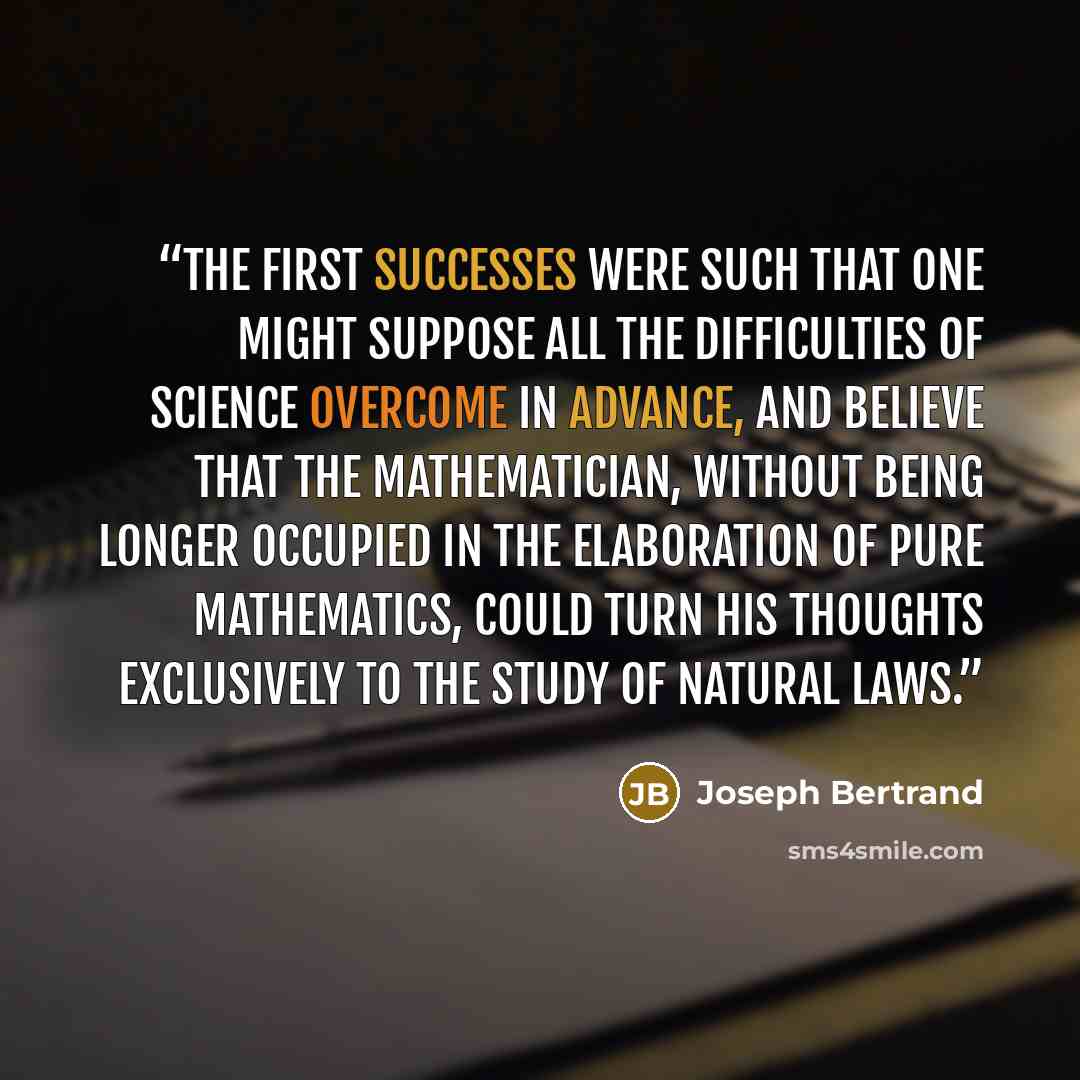 “The first successes were such that one might suppose all the difficulties of science overcome in advance, and believe that the mathematician, without being longer occupied in the elaboration of pure mathematics, could turn his thoughts exclusively to the study of natural laws.” quote by Joseph Bertrand